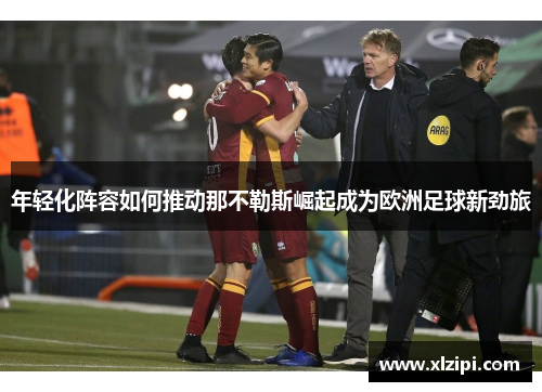 年轻化阵容如何推动那不勒斯崛起成为欧洲足球新劲旅 年轻化阵容如何推动那不勒斯崛起成为欧洲足球新劲旅